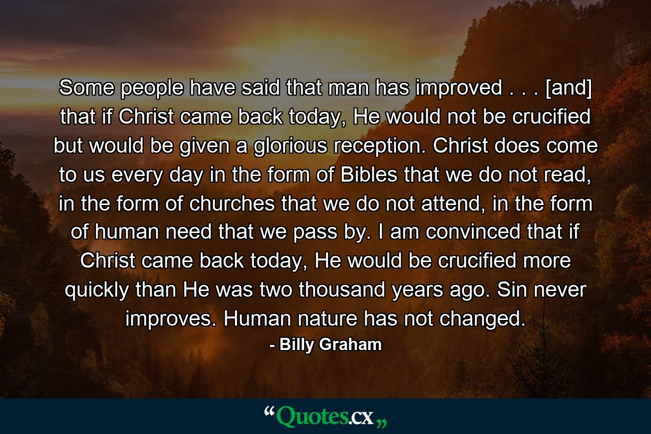 Some people have said that man has improved . . . [and] that if Christ came back today, He would not be crucified but would be given a glorious reception. Christ does come to us every day in the form of Bibles that we do not read, in the form of churches that we do not attend, in the form of human need that we pass by. I am convinced that if Christ came back today, He would be crucified more quickly than He was two thousand years ago. Sin never improves. Human nature has not changed. - Quote by Billy Graham