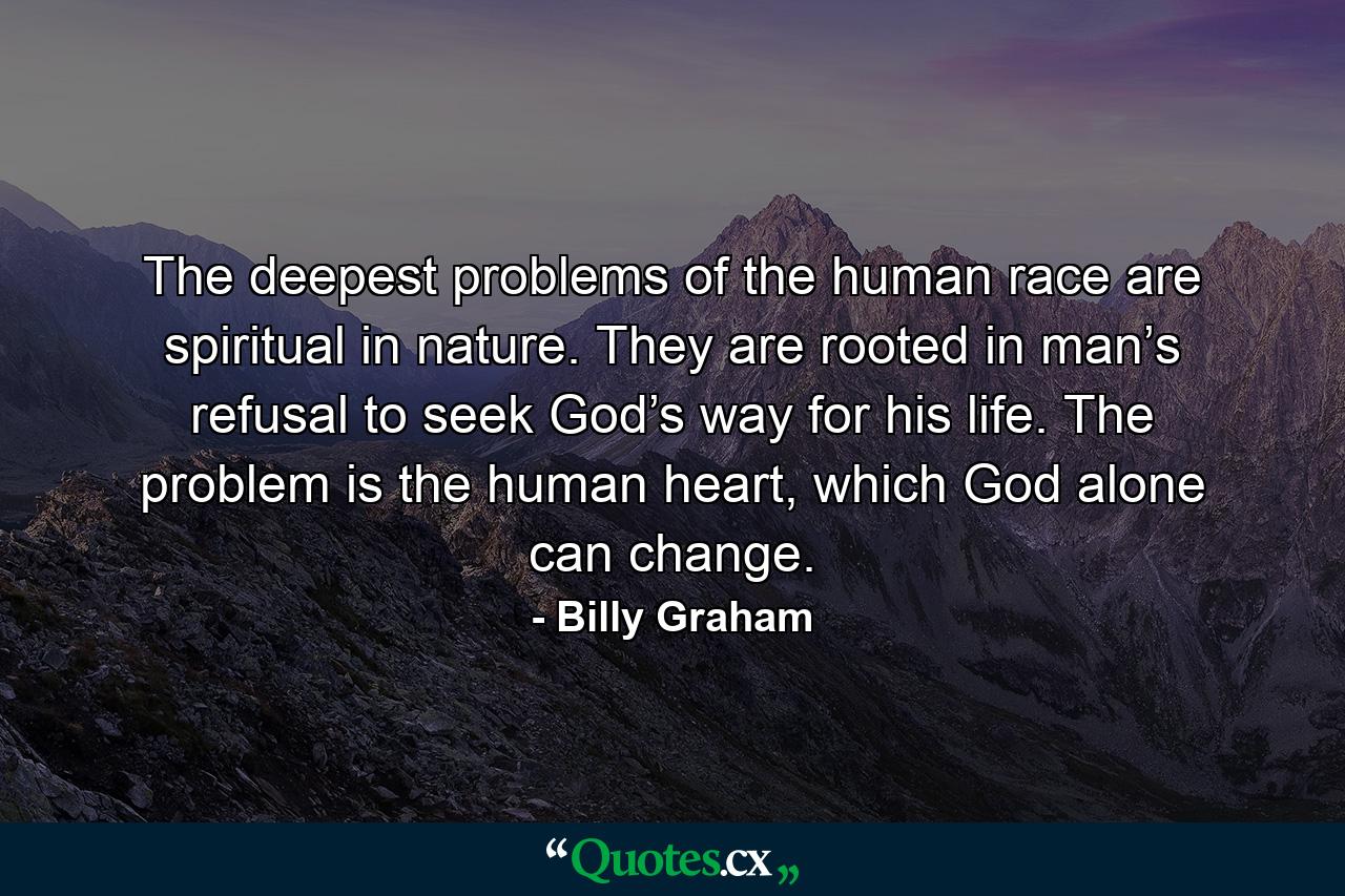 The deepest problems of the human race are spiritual in nature. They are rooted in man’s refusal to seek God’s way for his life. The problem is the human heart, which God alone can change. - Quote by Billy Graham