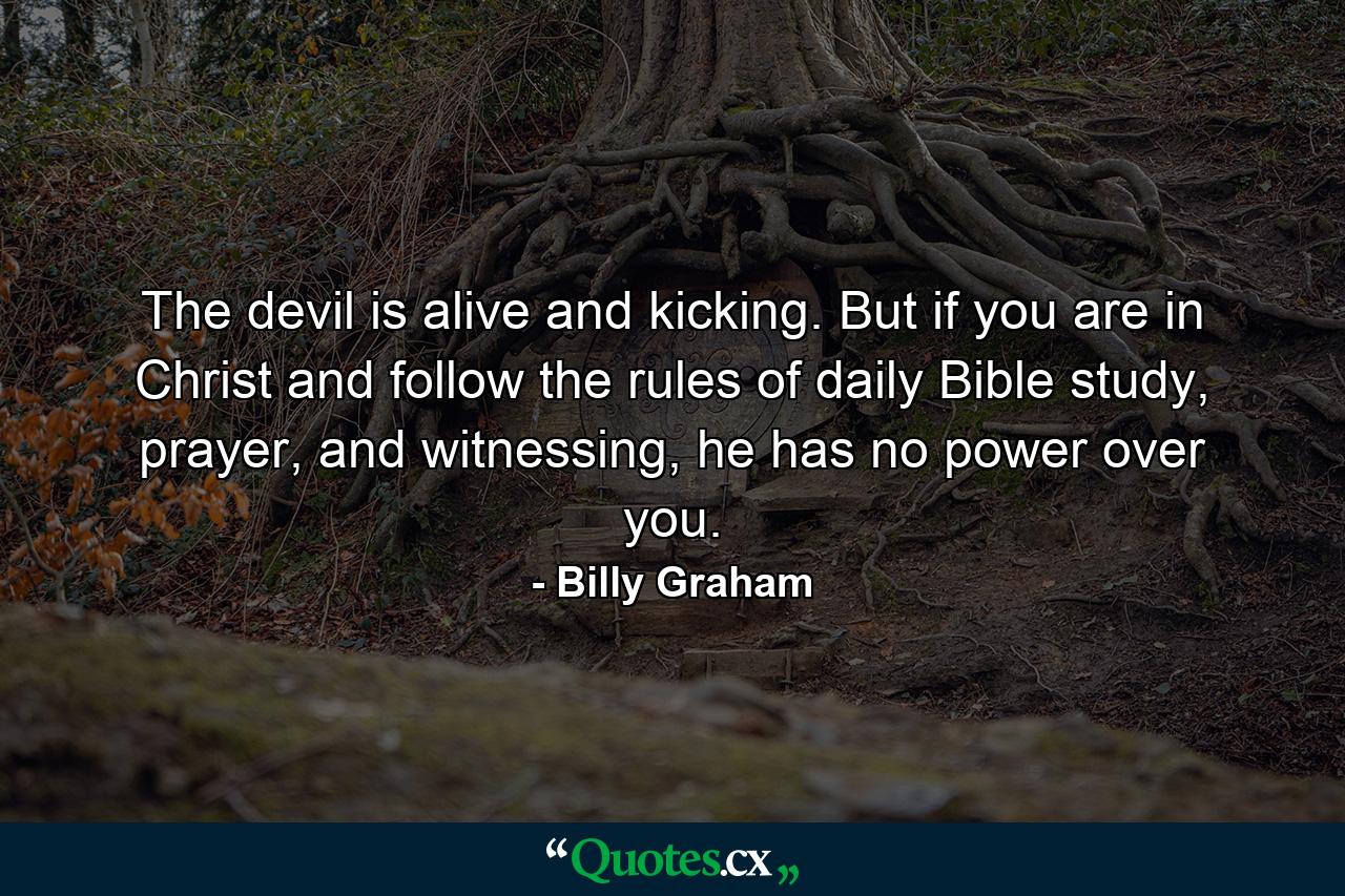 The devil is alive and kicking. But if you are in Christ and follow the rules of daily Bible study, prayer, and witnessing, he has no power over you. - Quote by Billy Graham