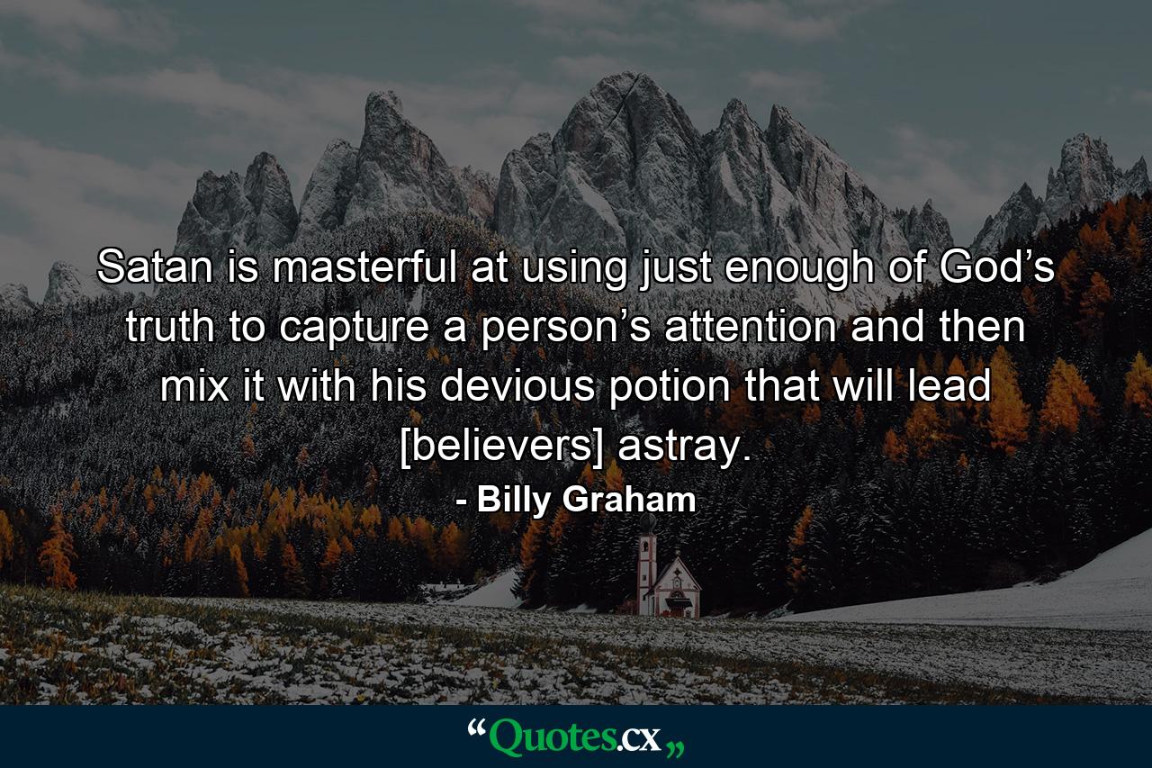 Satan is masterful at using just enough of God’s truth to capture a person’s attention and then mix it with his devious potion that will lead [believers] astray. - Quote by Billy Graham