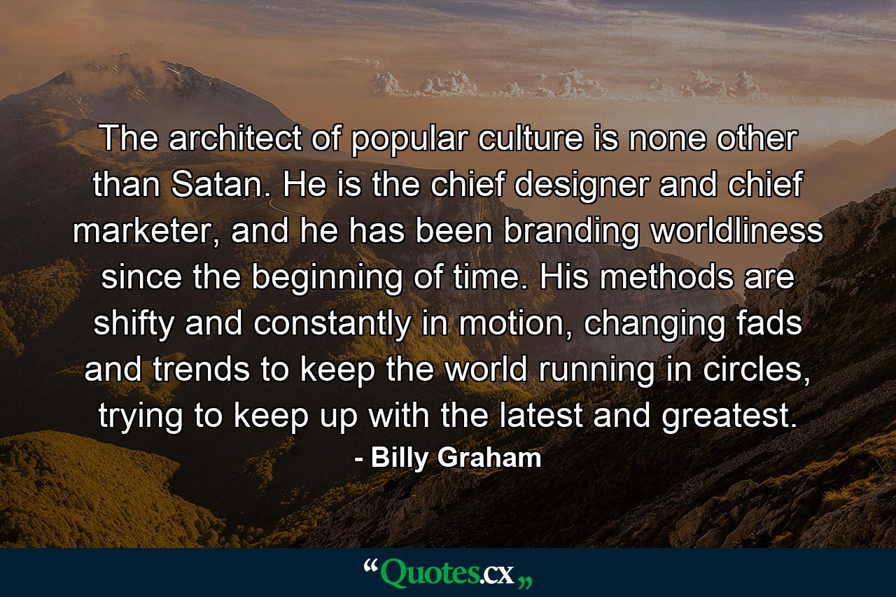 The architect of popular culture is none other than Satan. He is the chief designer and chief marketer, and he has been branding worldliness since the beginning of time. His methods are shifty and constantly in motion, changing fads and trends to keep the world running in circles, trying to keep up with the latest and greatest. - Quote by Billy Graham