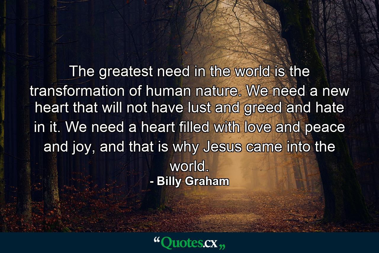 The greatest need in the world is the transformation of human nature. We need a new heart that will not have lust and greed and hate in it. We need a heart filled with love and peace and joy, and that is why Jesus came into the world. - Quote by Billy Graham