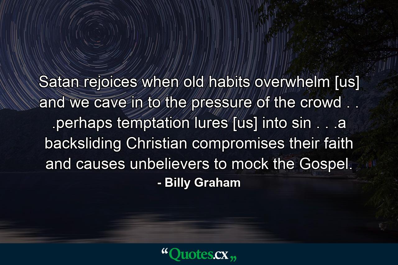 Satan rejoices when old habits overwhelm [us] and we cave in to the pressure of the crowd . . .perhaps temptation lures [us] into sin . . .a backsliding Christian compromises their faith and causes unbelievers to mock the Gospel. - Quote by Billy Graham