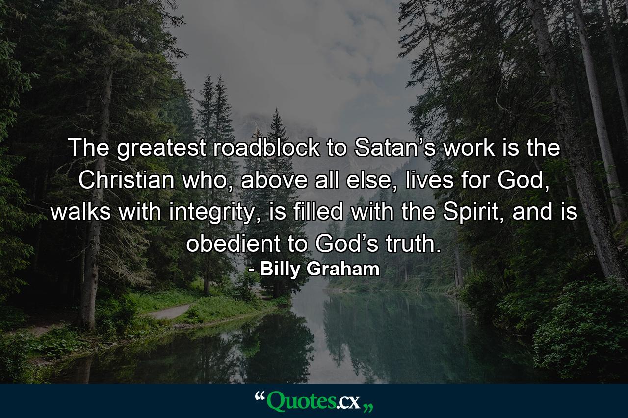 The greatest roadblock to Satan’s work is the Christian who, above all else, lives for God, walks with integrity, is filled with the Spirit, and is obedient to God’s truth. - Quote by Billy Graham