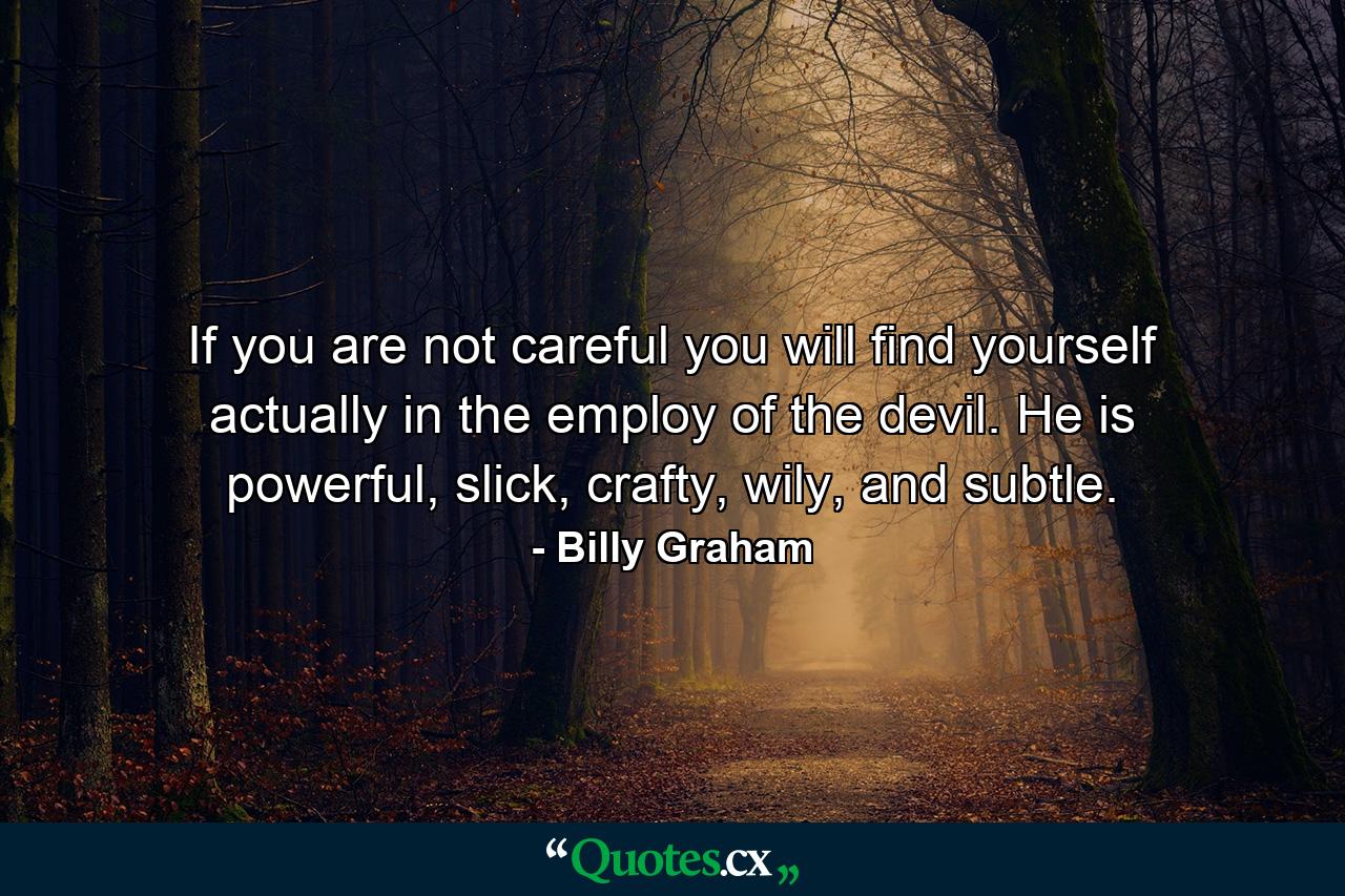 If you are not careful you will find yourself actually in the employ of the devil. He is powerful, slick, crafty, wily, and subtle. - Quote by Billy Graham