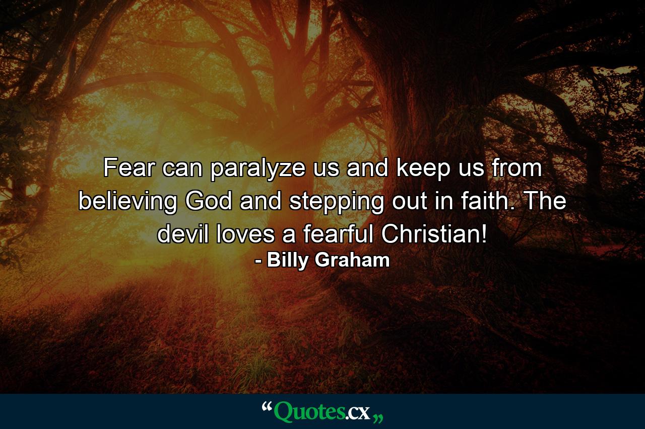 Fear can paralyze us and keep us from believing God and stepping out in faith. The devil loves a fearful Christian! - Quote by Billy Graham