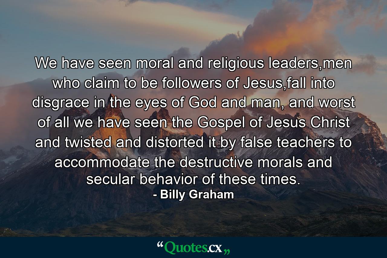 We have seen moral and religious leaders,men who claim to be followers of Jesus,fall into disgrace in the eyes of God and man, and worst of all we have seen the Gospel of Jesus Christ and twisted and distorted it by false teachers to accommodate the destructive morals and secular behavior of these times. - Quote by Billy Graham