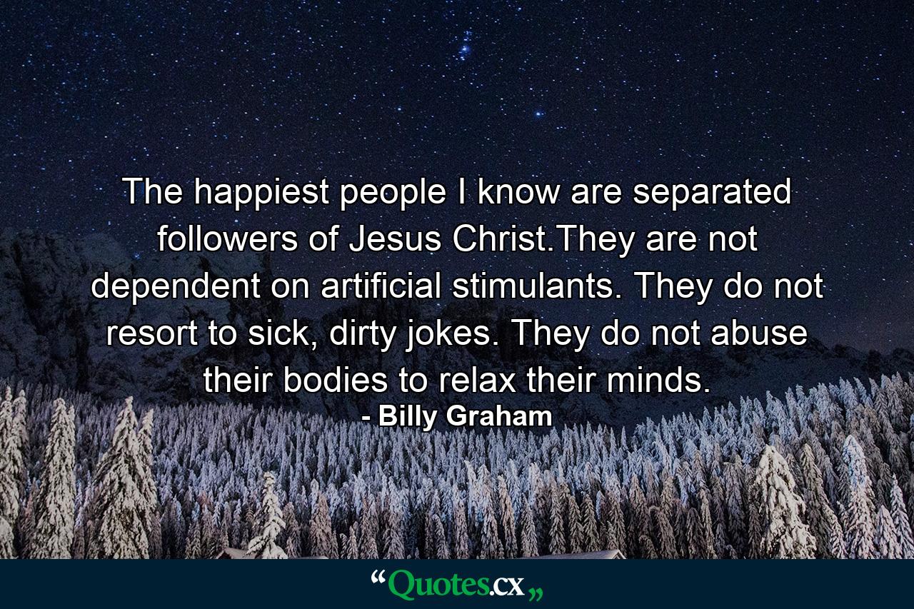 The happiest people I know are separated followers of Jesus Christ.They are not dependent on artificial stimulants. They do not resort to sick, dirty jokes. They do not abuse their bodies to relax their minds. - Quote by Billy Graham