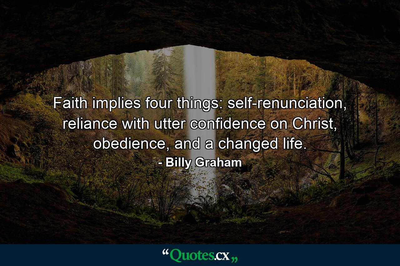 Faith implies four things: self-renunciation, reliance with utter confidence on Christ, obedience, and a changed life. - Quote by Billy Graham