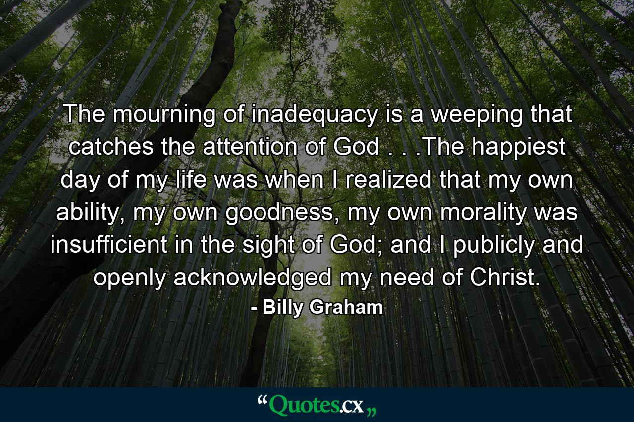 The mourning of inadequacy is a weeping that catches the attention of God . . .The happiest day of my life was when I realized that my own ability, my own goodness, my own morality was insufficient in the sight of God; and I publicly and openly acknowledged my need of Christ. - Quote by Billy Graham