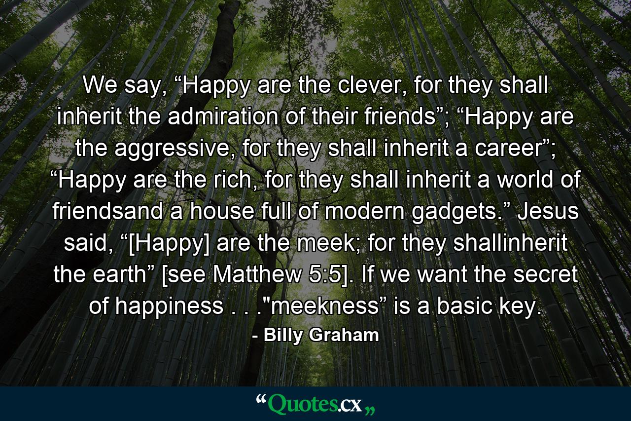 We say, “Happy are the clever, for they shall inherit the admiration of their friends”; “Happy are the aggressive, for they shall inherit a career”; “Happy are the rich, for they shall inherit a world of friendsand a house full of modern gadgets.” Jesus said, “[Happy] are the meek; for they shallinherit the earth” [see Matthew 5:5]. If we want the secret of happiness . . .