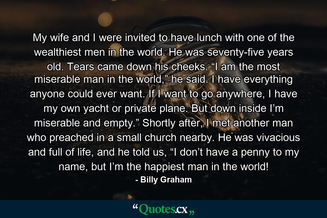 My wife and I were invited to have lunch with one of the wealthiest men in the world. He was seventy-five years old. Tears came down his cheeks. “I am the most miserable man in the world,” he said. I have everything anyone could ever want. If I want to go anywhere, I have my own yacht or private plane. But down inside I’m miserable and empty.” Shortly after, I met another man who preached in a small church nearby. He was vivacious and full of life, and he told us, “I don’t have a penny to my name, but I’m the happiest man in the world! - Quote by Billy Graham