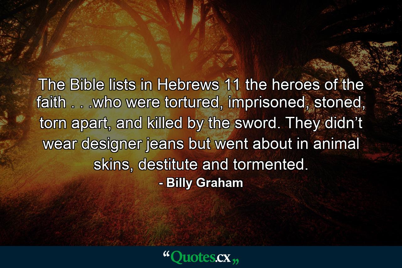 The Bible lists in Hebrews 11 the heroes of the faith . . .who were tortured, imprisoned, stoned, torn apart, and killed by the sword. They didn’t wear designer jeans but went about in animal skins, destitute and tormented. - Quote by Billy Graham