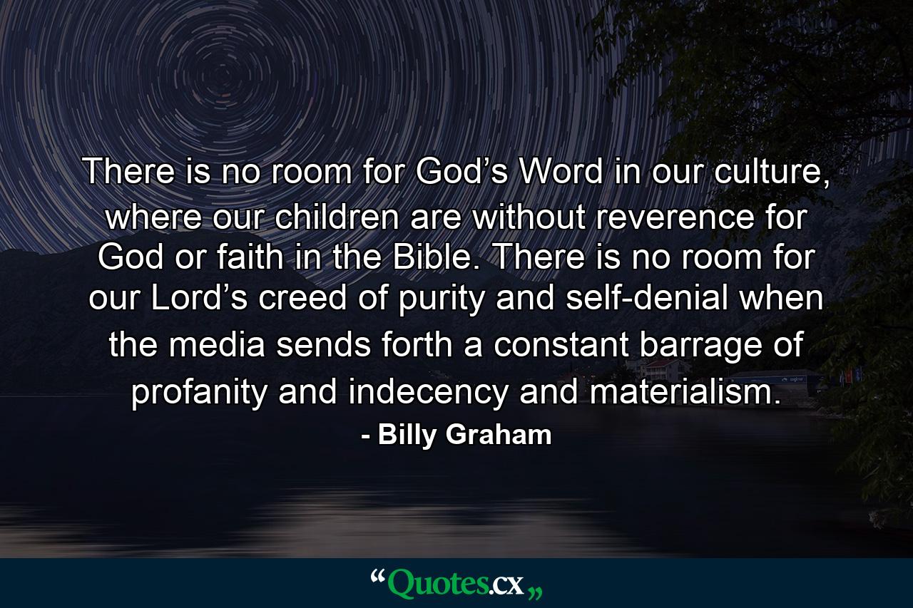 There is no room for God’s Word in our culture, where our children are without reverence for God or faith in the Bible. There is no room for our Lord’s creed of purity and self-denial when the media sends forth a constant barrage of profanity and indecency and materialism. - Quote by Billy Graham