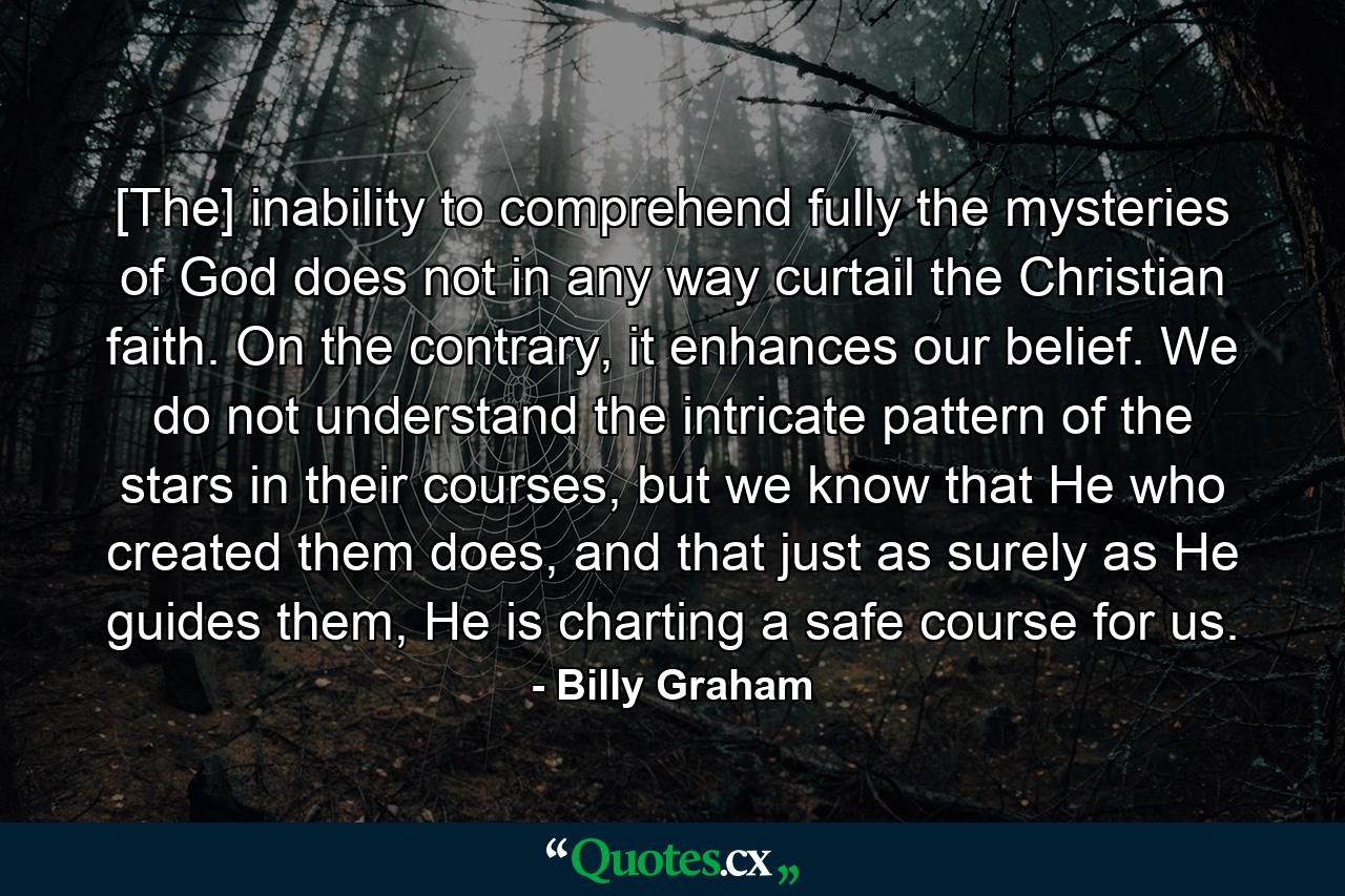 [The] inability to comprehend fully the mysteries of God does not in any way curtail the Christian faith. On the contrary, it enhances our belief. We do not understand the intricate pattern of the stars in their courses, but we know that He who created them does, and that just as surely as He guides them, He is charting a safe course for us. - Quote by Billy Graham