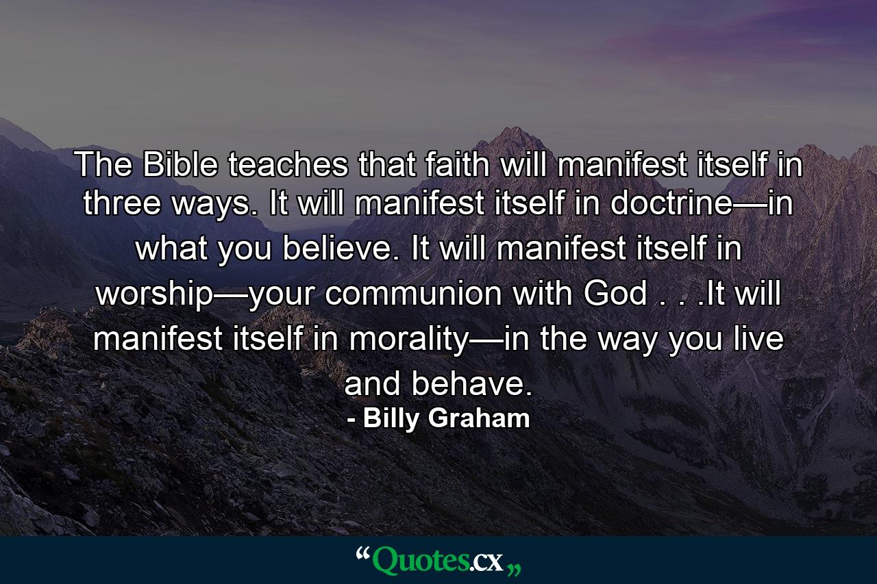 The Bible teaches that faith will manifest itself in three ways. It will manifest itself in doctrine—in what you believe. It will manifest itself in worship—your communion with God . . .It will manifest itself in morality—in the way you live and behave. - Quote by Billy Graham