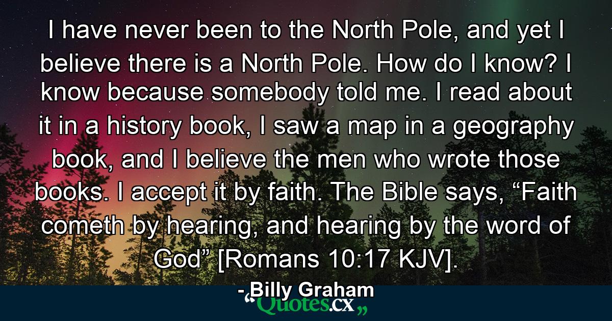 I have never been to the North Pole, and yet I believe there is a North Pole. How do I know? I know because somebody told me. I read about it in a history book, I saw a map in a geography book, and I believe the men who wrote those books. I accept it by faith. The Bible says, “Faith cometh by hearing, and hearing by the word of God” [Romans 10:17 KJV]. - Quote by Billy Graham