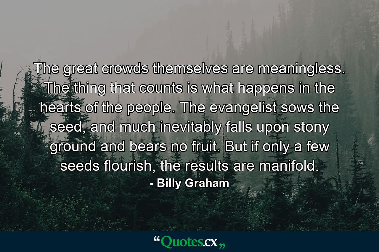 The great crowds themselves are meaningless. The thing that counts is what happens in the hearts of the people. The evangelist sows the seed, and much inevitably falls upon stony ground and bears no fruit. But if only a few seeds flourish, the results are manifold. - Quote by Billy Graham