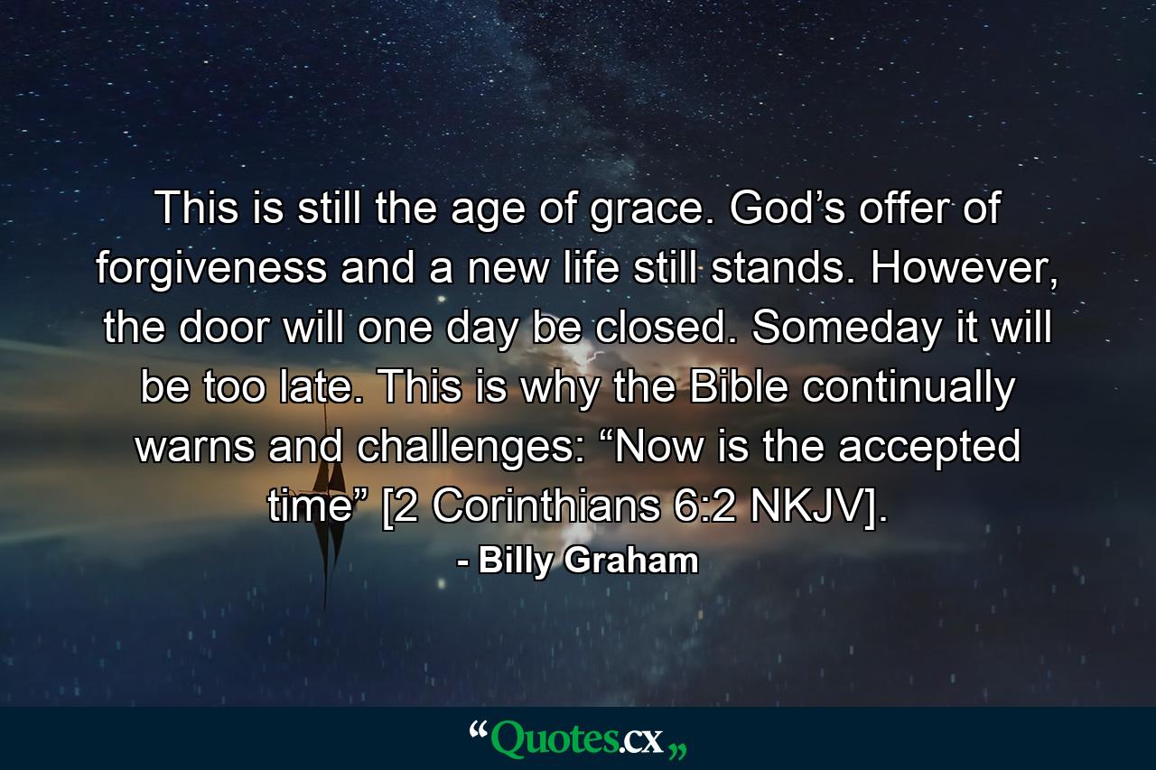 This is still the age of grace. God’s offer of forgiveness and a new life still stands. However, the door will one day be closed. Someday it will be too late. This is why the Bible continually warns and challenges: “Now is the accepted time” [2 Corinthians 6:2 NKJV]. - Quote by Billy Graham