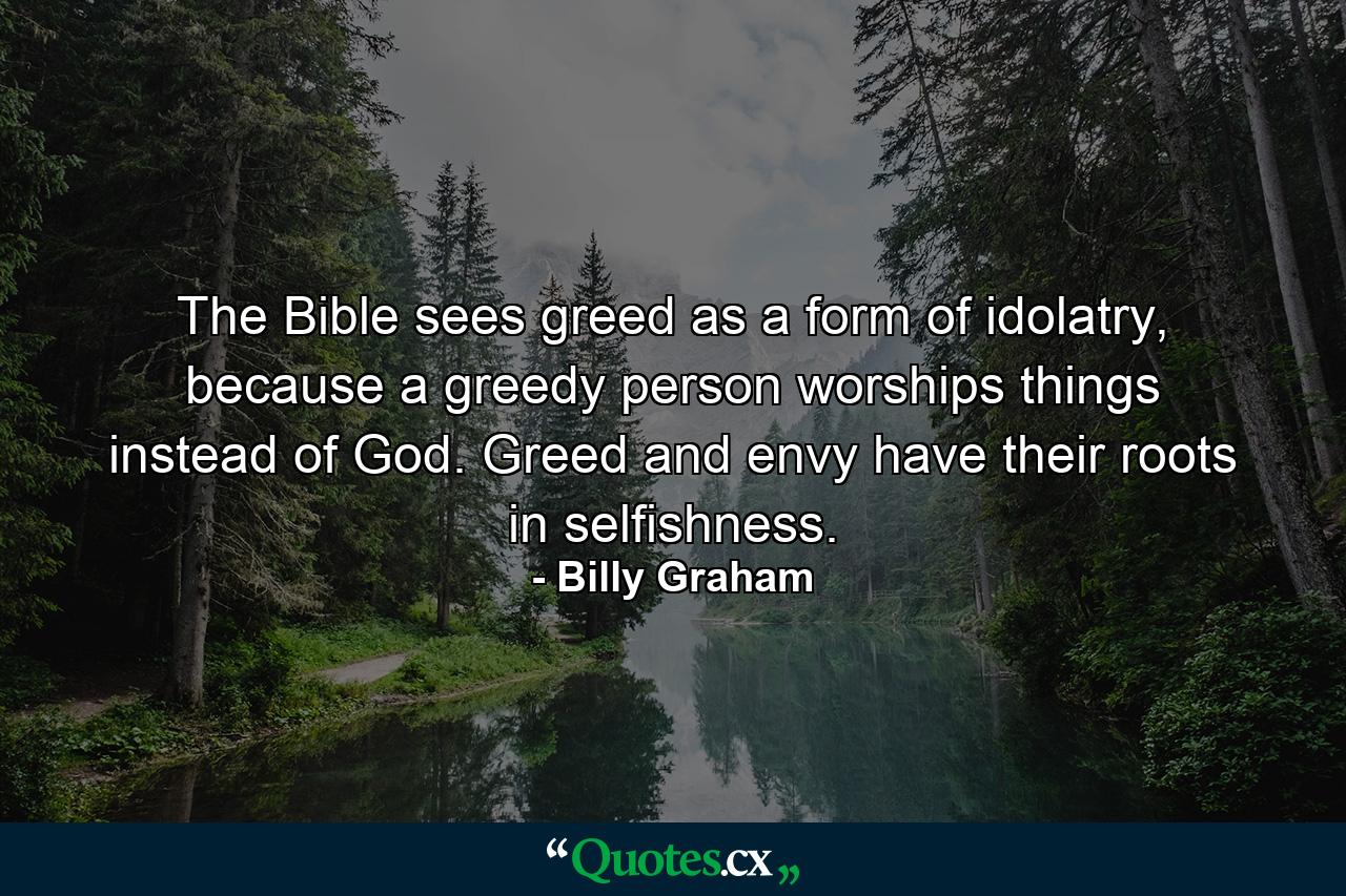 The Bible sees greed as a form of idolatry, because a greedy person worships things instead of God. Greed and envy have their roots in selfishness. - Quote by Billy Graham