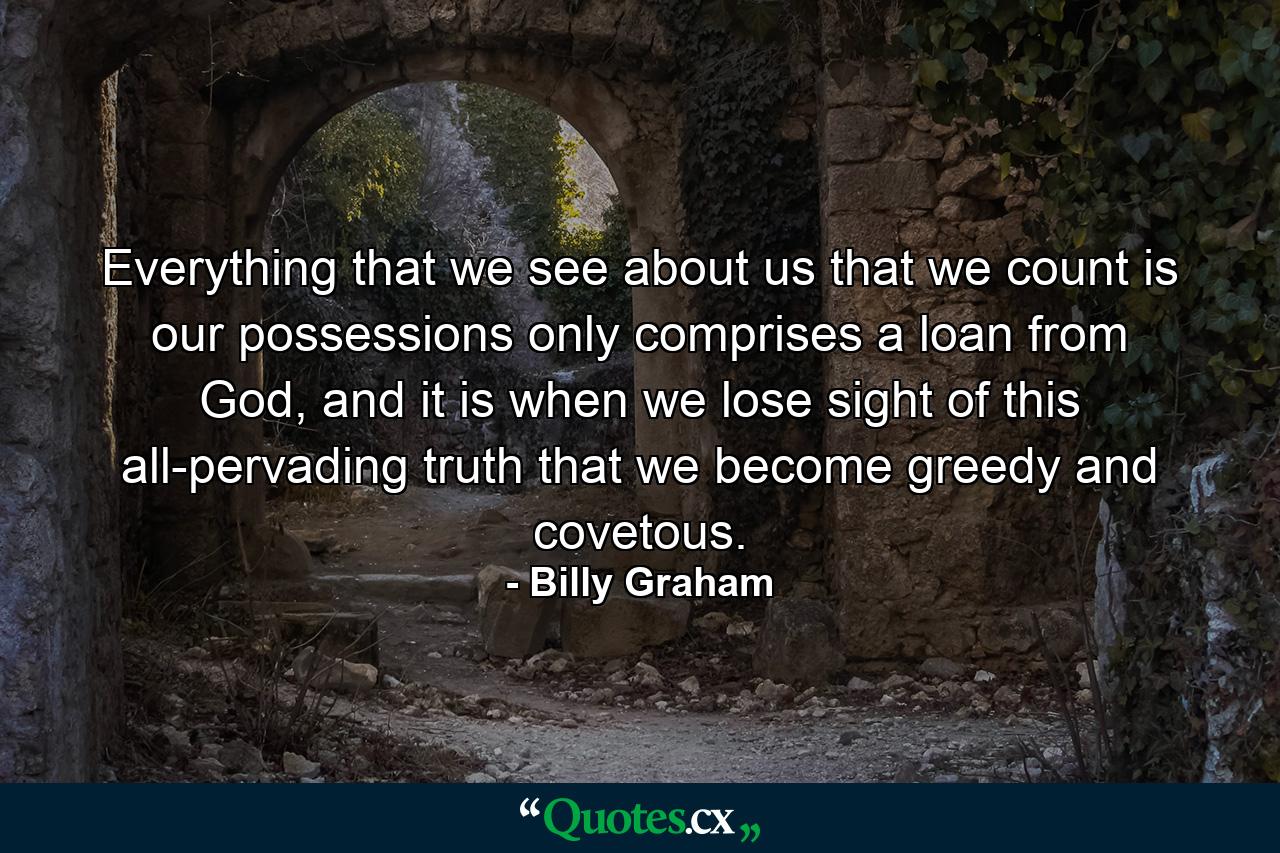 Everything that we see about us that we count is our possessions only comprises a loan from God, and it is when we lose sight of this all-pervading truth that we become greedy and covetous. - Quote by Billy Graham