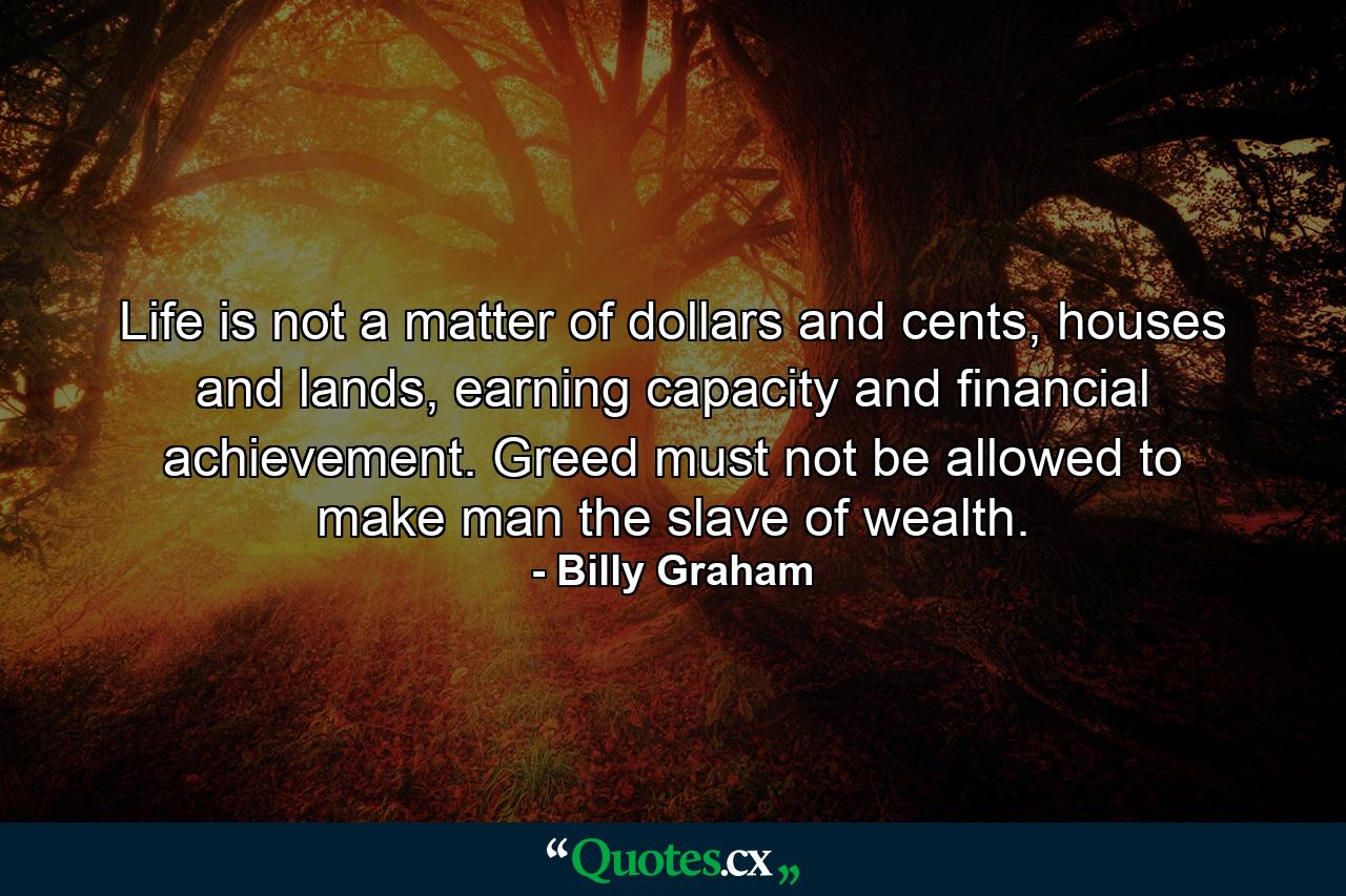 Life is not a matter of dollars and cents, houses and lands, earning capacity and financial achievement. Greed must not be allowed to make man the slave of wealth. - Quote by Billy Graham