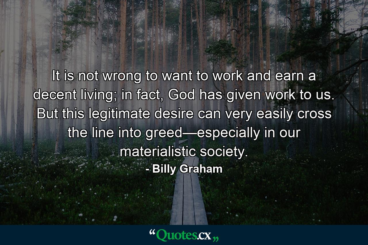 It is not wrong to want to work and earn a decent living; in fact, God has given work to us. But this legitimate desire can very easily cross the line into greed—especially in our materialistic society. - Quote by Billy Graham