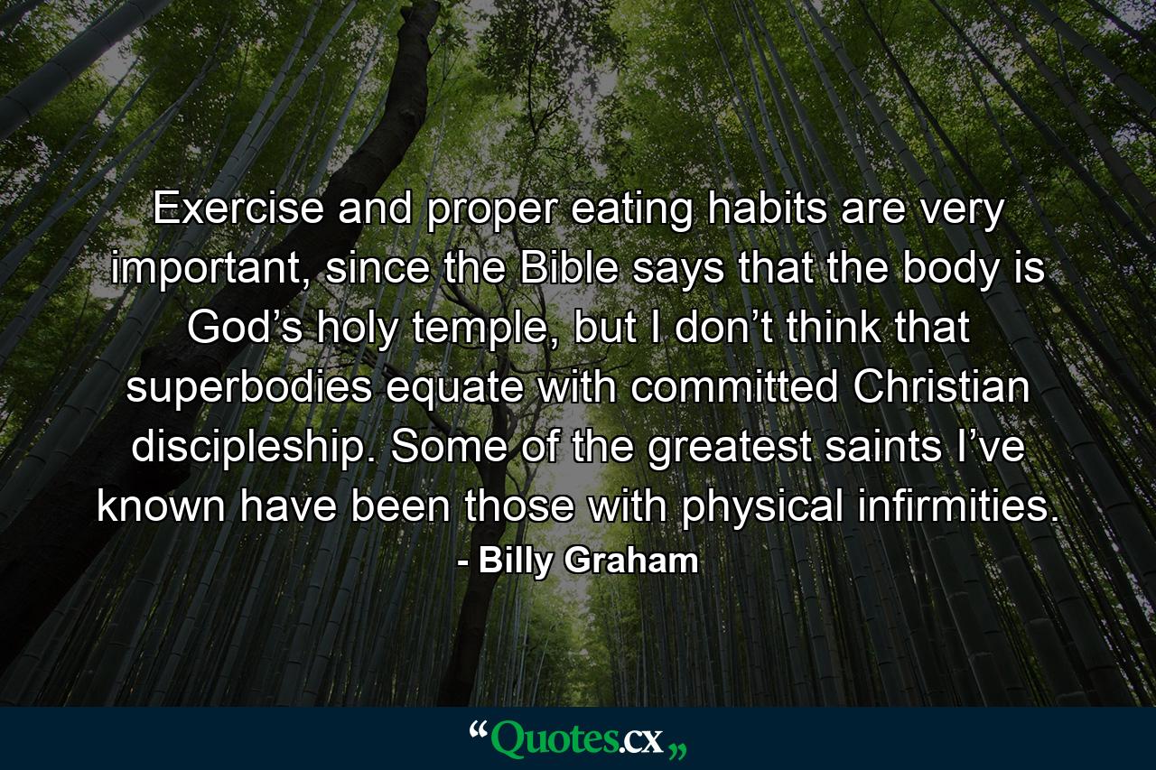 Exercise and proper eating habits are very important, since the Bible says that the body is God’s holy temple, but I don’t think that superbodies equate with committed Christian discipleship. Some of the greatest saints I’ve known have been those with physical infirmities. - Quote by Billy Graham