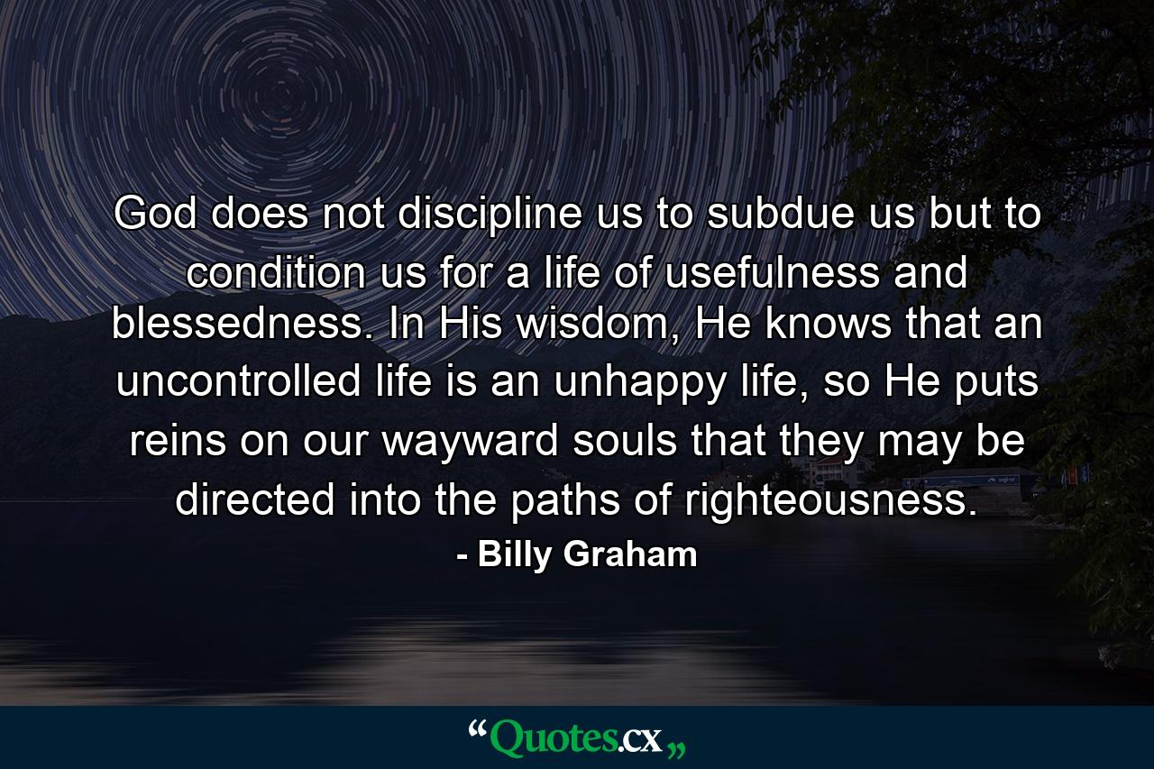 God does not discipline us to subdue us but to condition us for a life of usefulness and blessedness. In His wisdom, He knows that an uncontrolled life is an unhappy life, so He puts reins on our wayward souls that they may be directed into the paths of righteousness. - Quote by Billy Graham