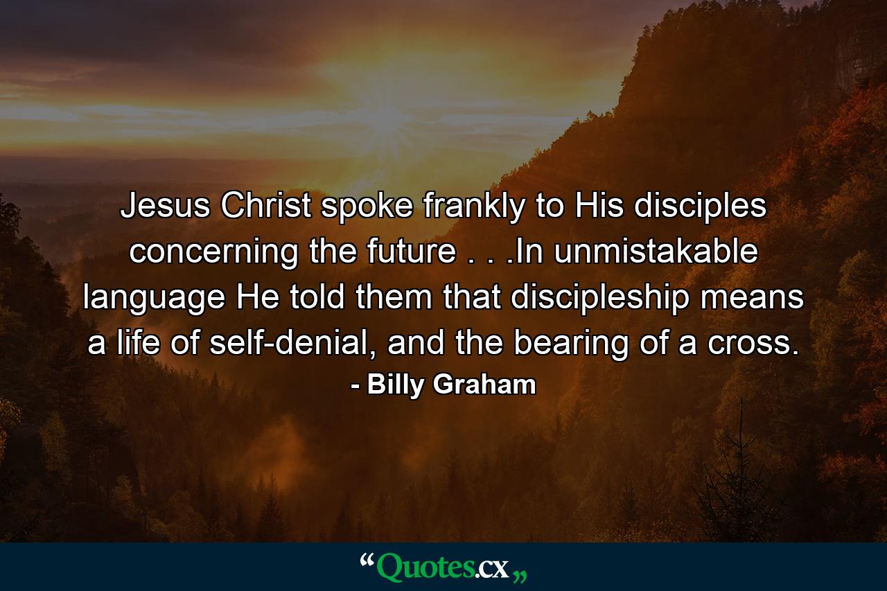 Jesus Christ spoke frankly to His disciples concerning the future . . .In unmistakable language He told them that discipleship means a life of self-denial, and the bearing of a cross. - Quote by Billy Graham