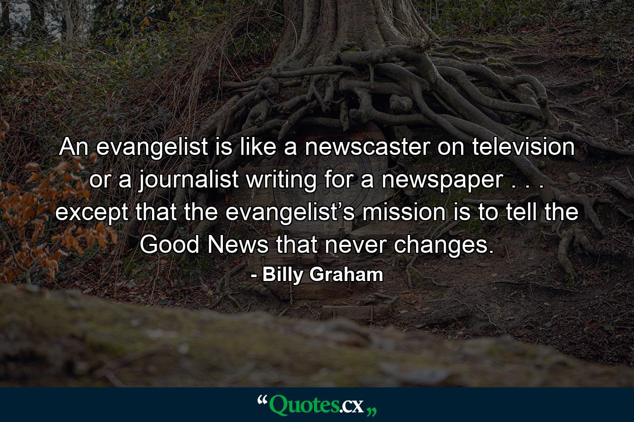 An evangelist is like a newscaster on television or a journalist writing for a newspaper . . . except that the evangelist’s mission is to tell the Good News that never changes. - Quote by Billy Graham