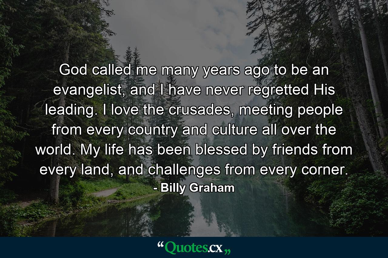 God called me many years ago to be an evangelist, and I have never regretted His leading. I love the crusades, meeting people from every country and culture all over the world. My life has been blessed by friends from every land, and challenges from every corner. - Quote by Billy Graham