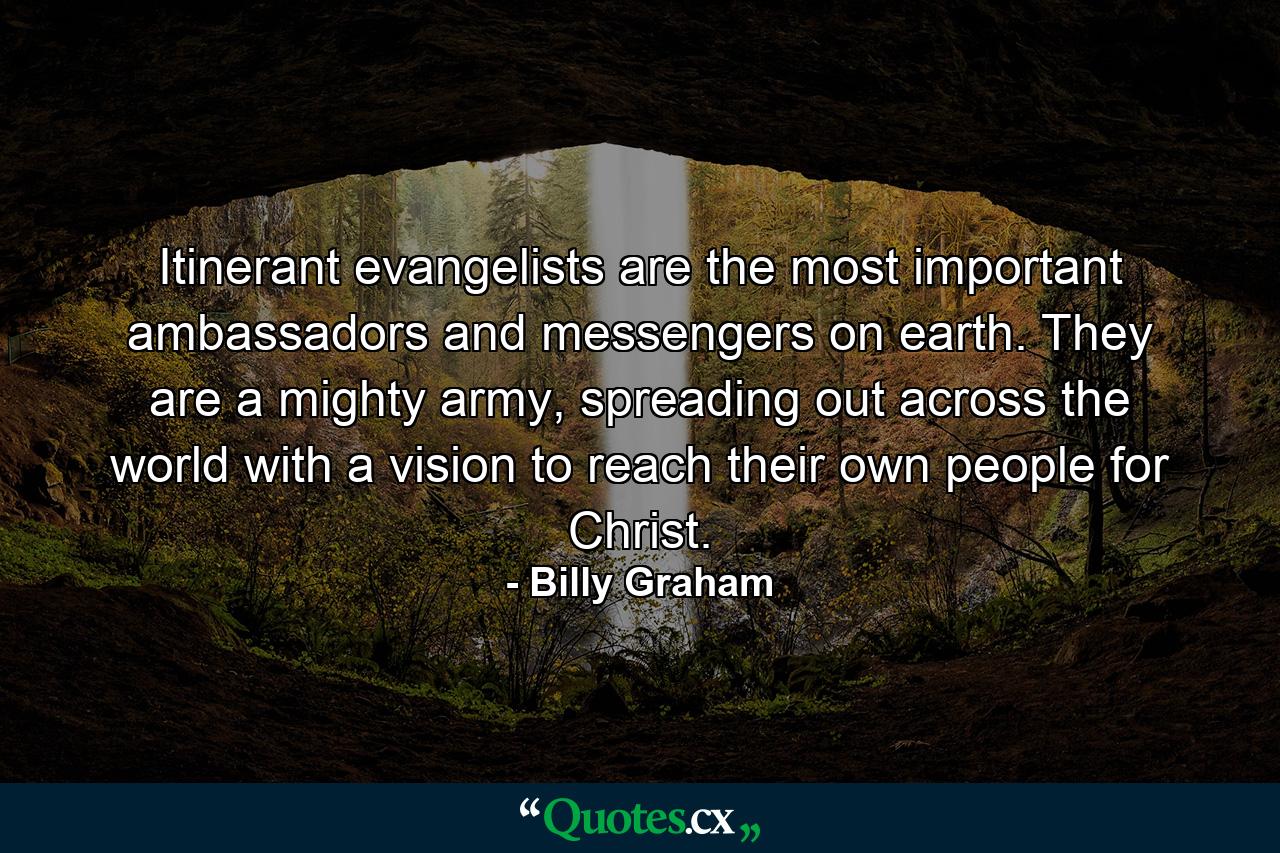 Itinerant evangelists are the most important ambassadors and messengers on earth. They are a mighty army, spreading out across the world with a vision to reach their own people for Christ. - Quote by Billy Graham