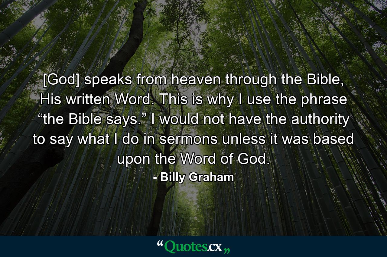 [God] speaks from heaven through the Bible, His written Word. This is why I use the phrase “the Bible says.” I would not have the authority to say what I do in sermons unless it was based upon the Word of God. - Quote by Billy Graham