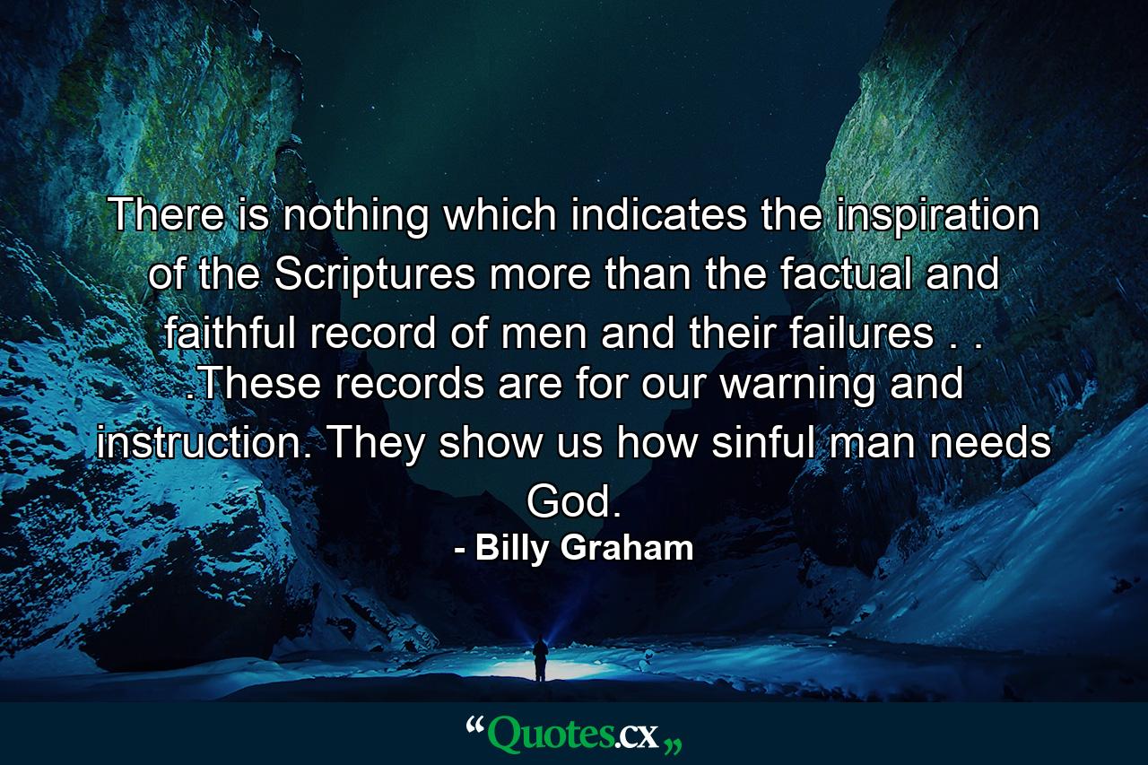 There is nothing which indicates the inspiration of the Scriptures more than the factual and faithful record of men and their failures . . .These records are for our warning and instruction. They show us how sinful man needs God. - Quote by Billy Graham