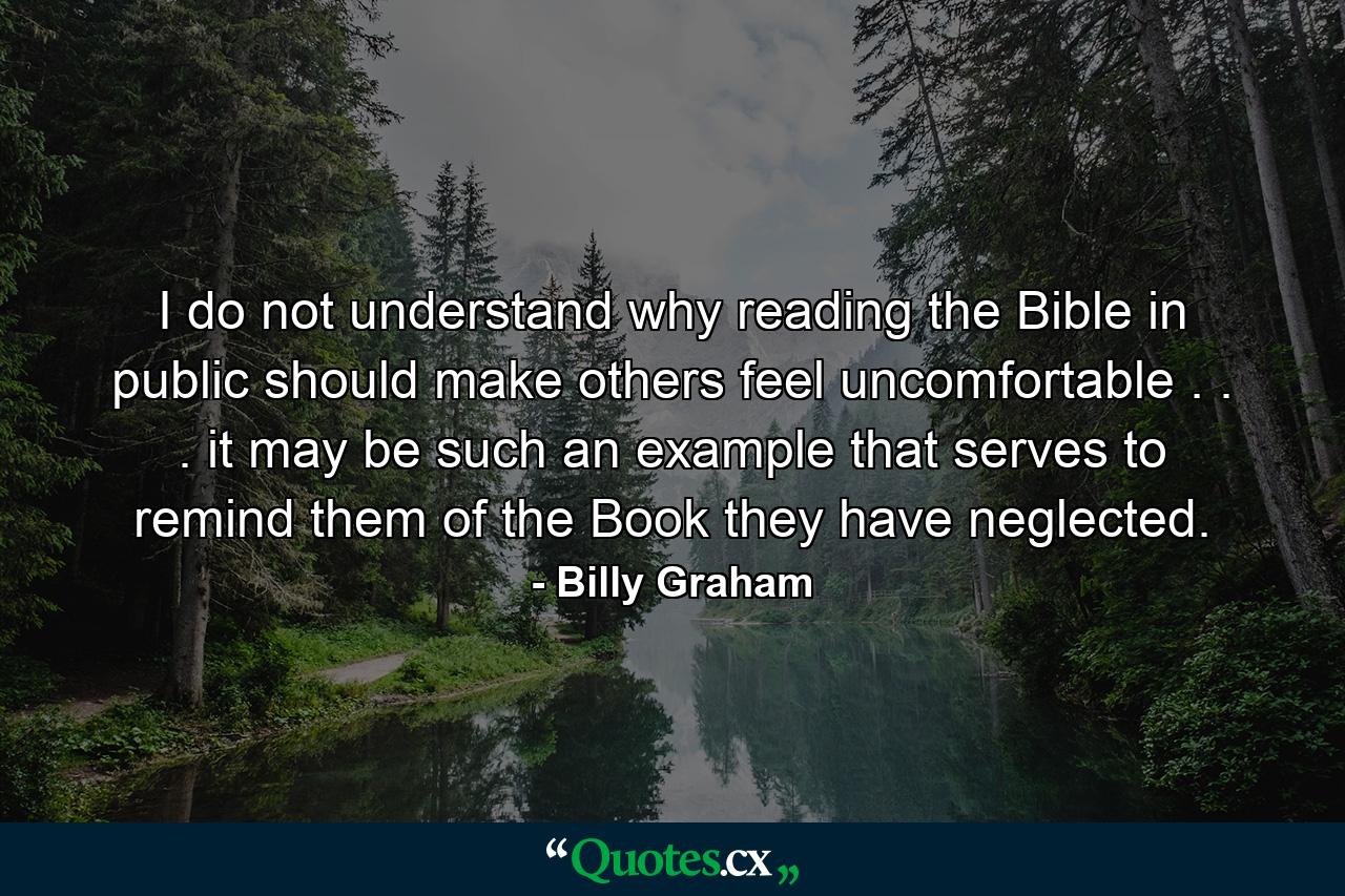 I do not understand why reading the Bible in public should make others feel uncomfortable . . . it may be such an example that serves to remind them of the Book they have neglected. - Quote by Billy Graham