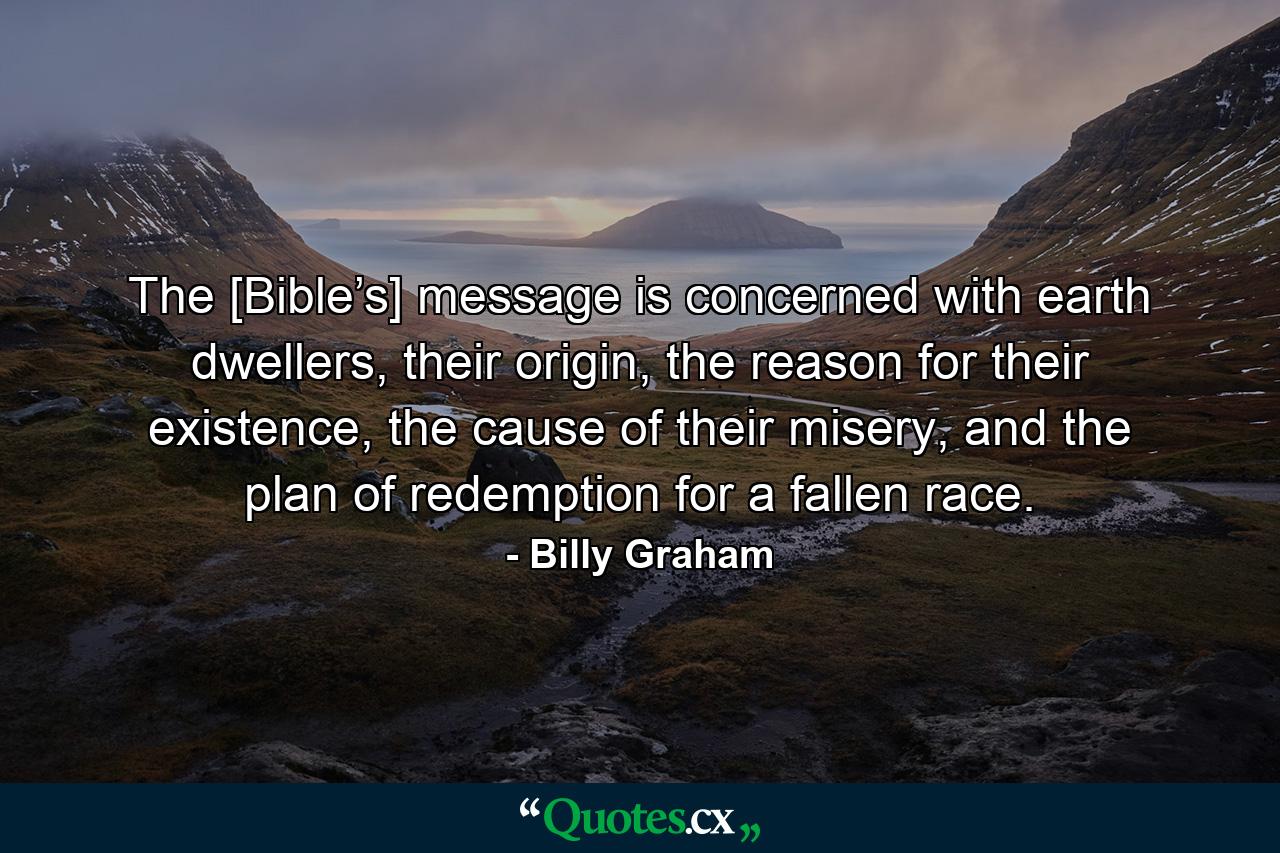 The [Bible’s] message is concerned with earth dwellers, their origin, the reason for their existence, the cause of their misery, and the plan of redemption for a fallen race. - Quote by Billy Graham