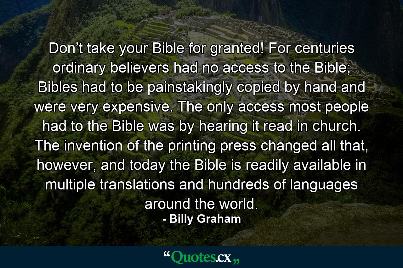 Don’t take your Bible for granted! For centuries ordinary believers had no access to the Bible; Bibles had to be painstakingly copied by hand and were very expensive. The only access most people had to the Bible was by hearing it read in church. The invention of the printing press changed all that, however, and today the Bible is readily available in multiple translations and hundreds of languages around the world. - Quote by Billy Graham