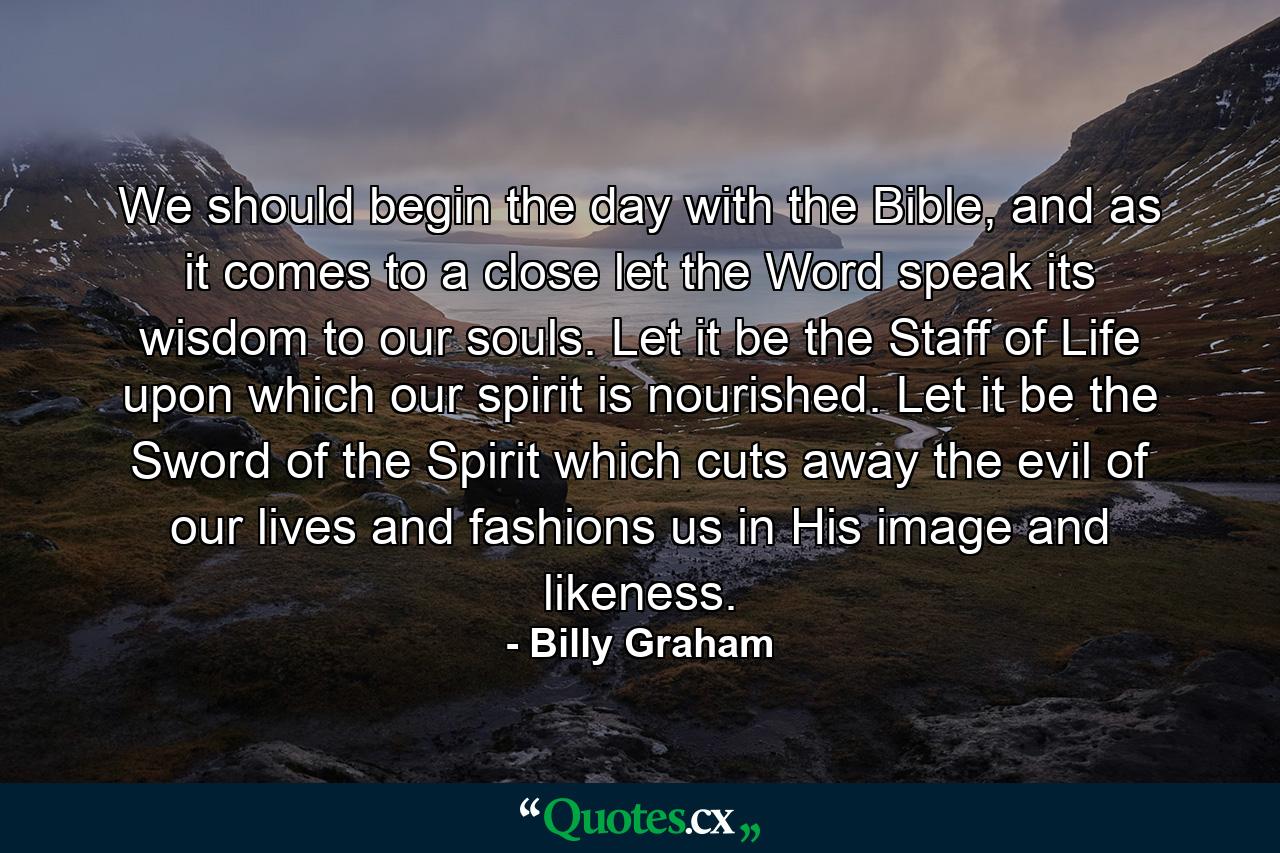 We should begin the day with the Bible, and as it comes to a close let the Word speak its wisdom to our souls. Let it be the Staff of Life upon which our spirit is nourished. Let it be the Sword of the Spirit which cuts away the evil of our lives and fashions us in His image and likeness. - Quote by Billy Graham