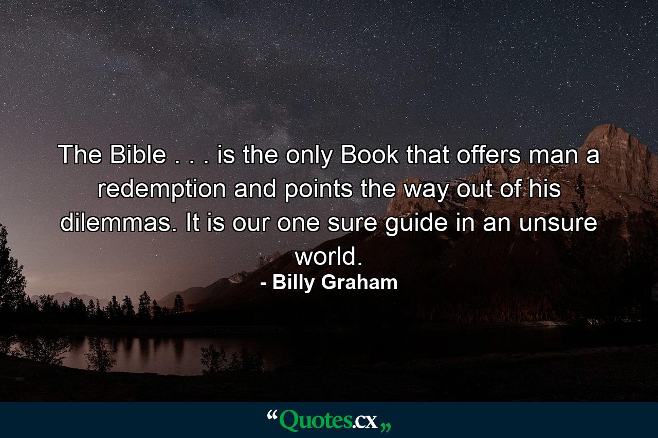 The Bible . . . is the only Book that offers man a redemption and points the way out of his dilemmas. It is our one sure guide in an unsure world. - Quote by Billy Graham