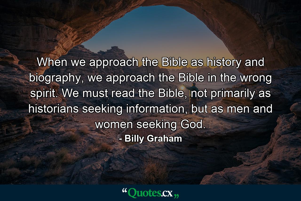 When we approach the Bible as history and biography, we approach the Bible in the wrong spirit. We must read the Bible, not primarily as historians seeking information, but as men and women seeking God. - Quote by Billy Graham