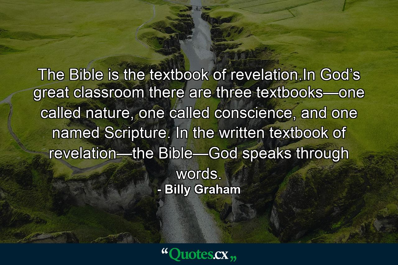 The Bible is the textbook of revelation.In God’s great classroom there are three textbooks—one called nature, one called conscience, and one named Scripture. In the written textbook of revelation—the Bible—God speaks through words. - Quote by Billy Graham