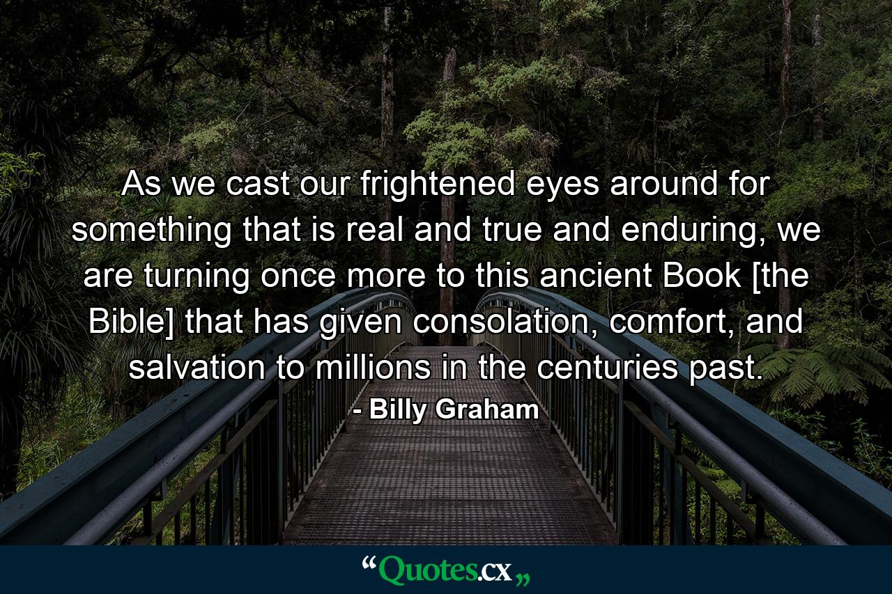 As we cast our frightened eyes around for something that is real and true and enduring, we are turning once more to this ancient Book [the Bible] that has given consolation, comfort, and salvation to millions in the centuries past. - Quote by Billy Graham