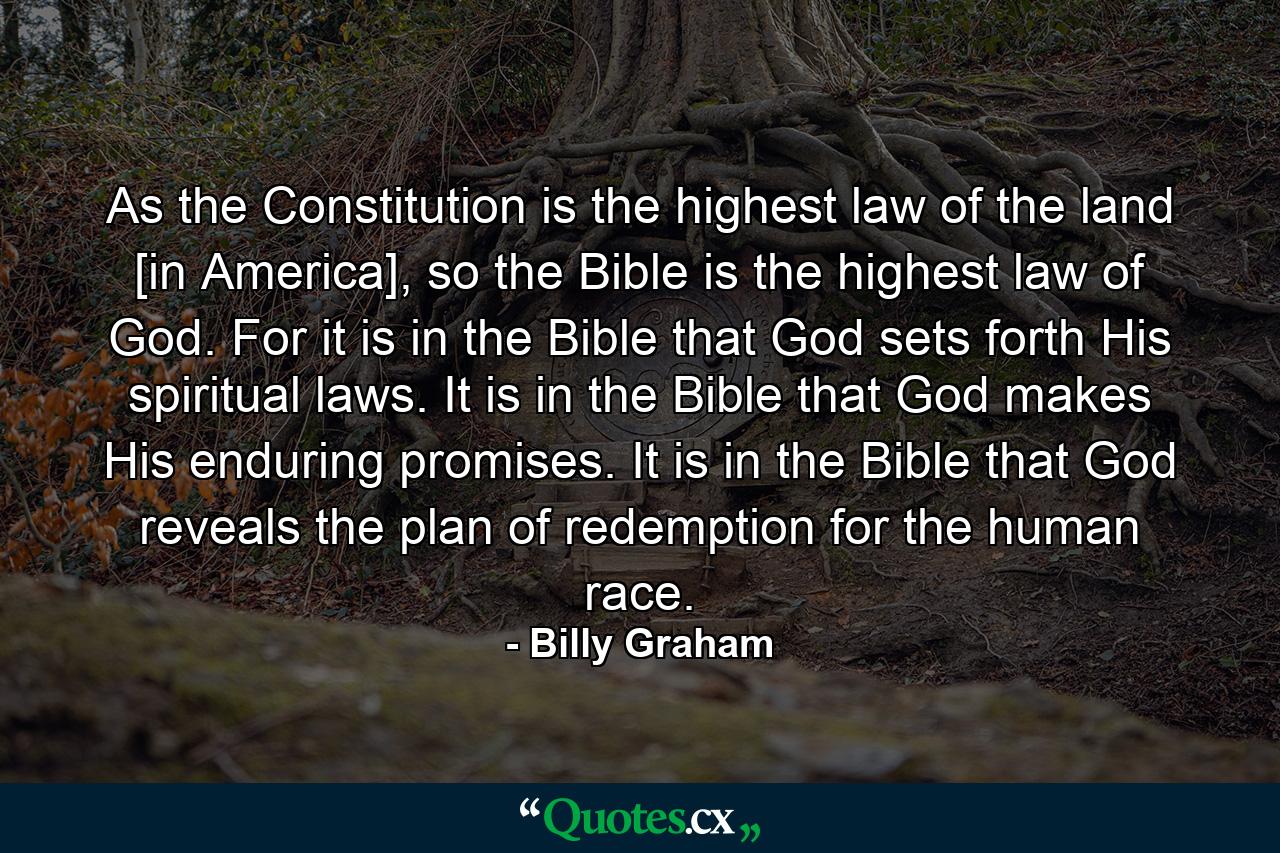 As the Constitution is the highest law of the land [in America], so the Bible is the highest law of God. For it is in the Bible that God sets forth His spiritual laws. It is in the Bible that God makes His enduring promises. It is in the Bible that God reveals the plan of redemption for the human race. - Quote by Billy Graham