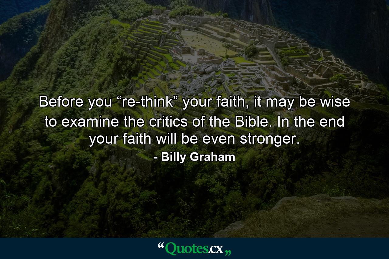 Before you “re-think” your faith, it may be wise to examine the critics of the Bible. In the end your faith will be even stronger. - Quote by Billy Graham