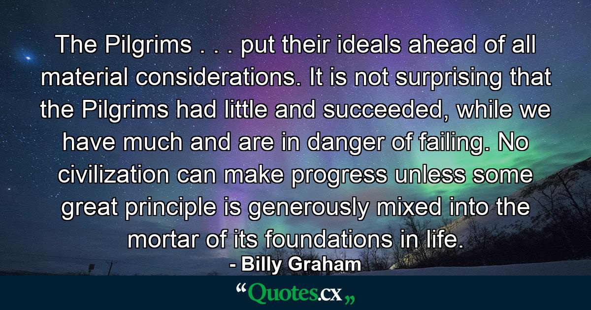 The Pilgrims . . . put their ideals ahead of all material considerations. It is not surprising that the Pilgrims had little and succeeded, while we have much and are in danger of failing. No civilization can make progress unless some great principle is generously mixed into the mortar of its foundations in life. - Quote by Billy Graham