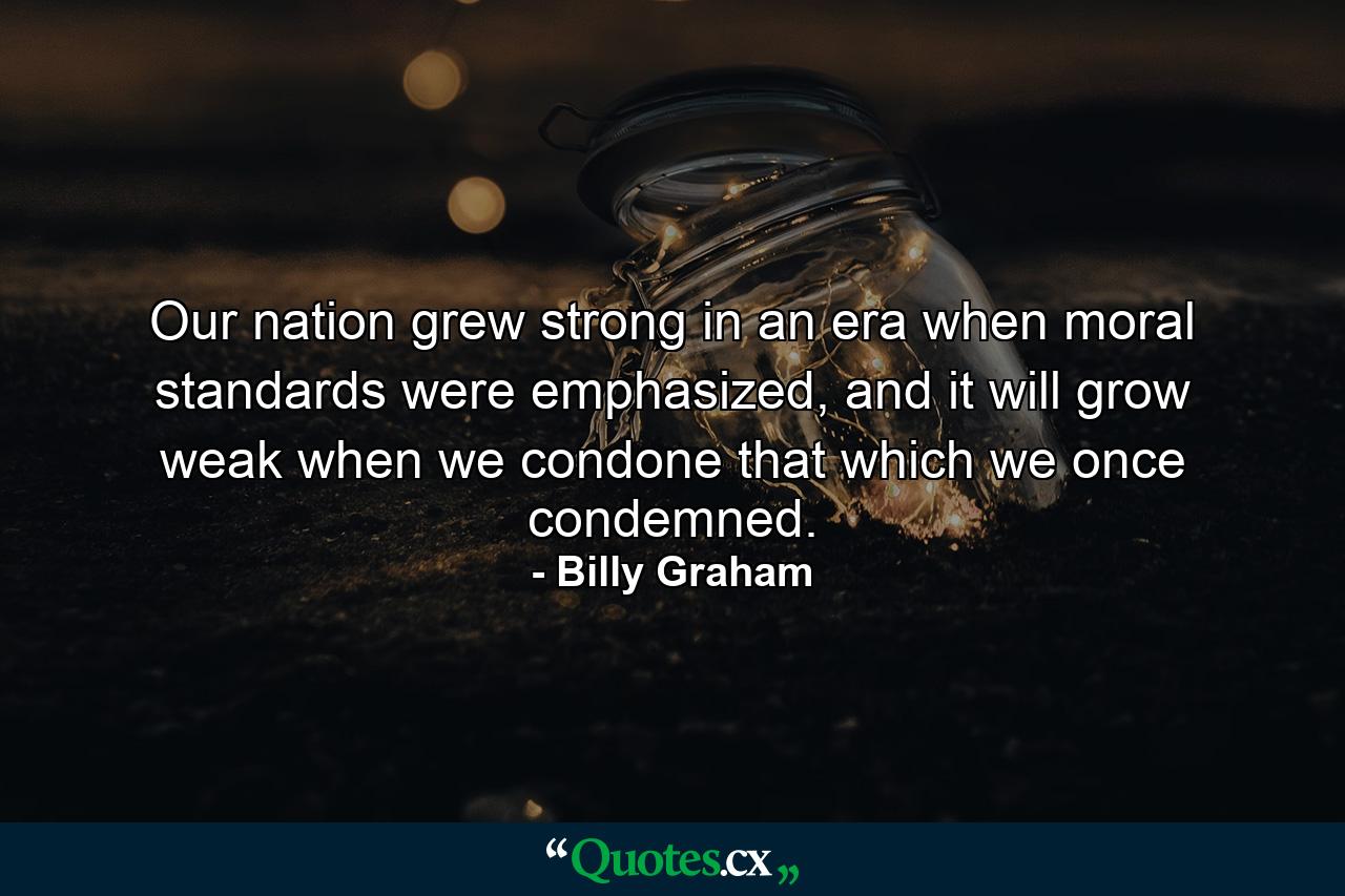 Our nation grew strong in an era when moral standards were emphasized, and it will grow weak when we condone that which we once condemned. - Quote by Billy Graham