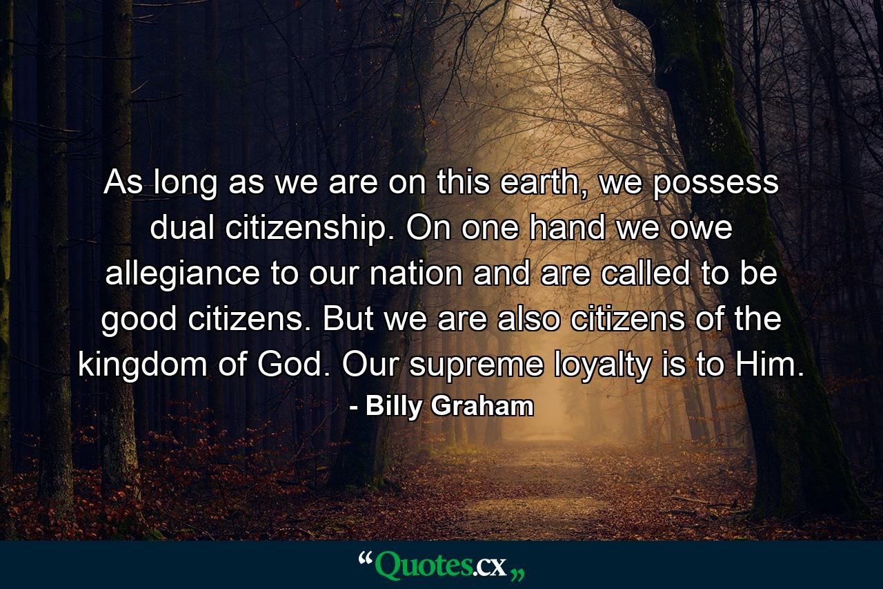 As long as we are on this earth, we possess dual citizenship. On one hand we owe allegiance to our nation and are called to be good citizens. But we are also citizens of the kingdom of God. Our supreme loyalty is to Him. - Quote by Billy Graham