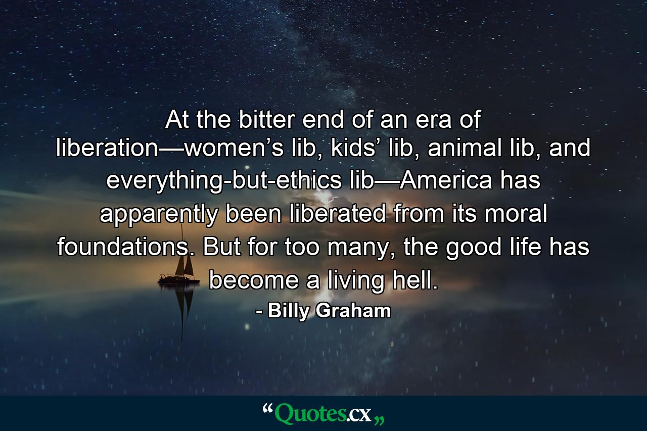 At the bitter end of an era of liberation—women’s lib, kids’ lib, animal lib, and everything-but-ethics lib—America has apparently been liberated from its moral foundations. But for too many, the good life has become a living hell. - Quote by Billy Graham