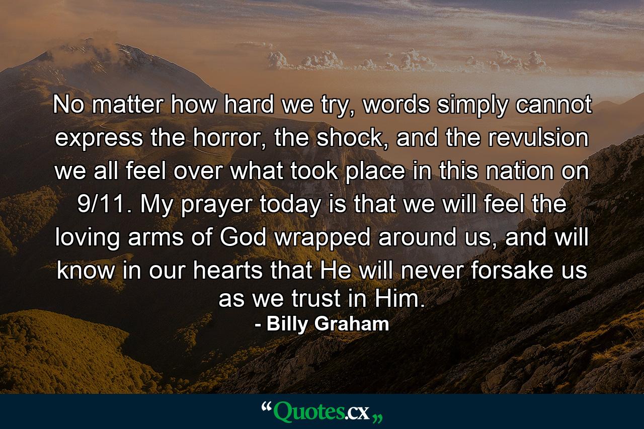 No matter how hard we try, words simply cannot express the horror, the shock, and the revulsion we all feel over what took place in this nation on 9/11. My prayer today is that we will feel the loving arms of God wrapped around us, and will know in our hearts that He will never forsake us as we trust in Him. - Quote by Billy Graham